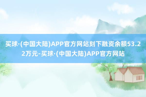 买球·(中国大陆)APP官方网站刻下融资余额53.22万元-买球·(中国大陆)APP官方网站