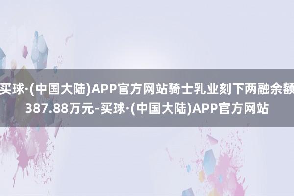 买球·(中国大陆)APP官方网站骑士乳业刻下两融余额387.88万元-买球·(中国大陆)APP官方网站