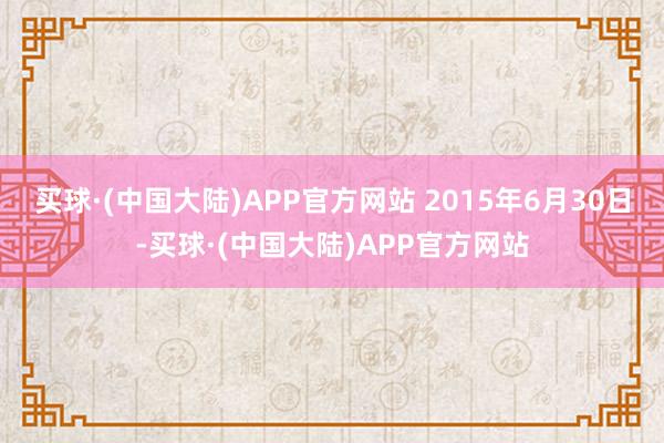 买球·(中国大陆)APP官方网站 2015年6月30日-买球·(中国大陆)APP官方网站