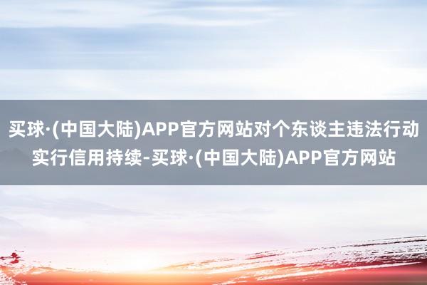 买球·(中国大陆)APP官方网站对个东谈主违法行动实行信用持续-买球·(中国大陆)APP官方网站