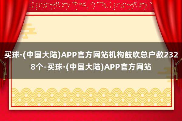 买球·(中国大陆)APP官方网站机构鼓吹总户数2328个-买球·(中国大陆)APP官方网站