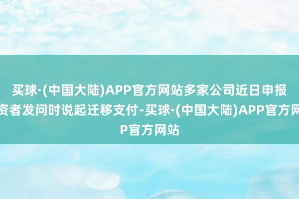 买球·(中国大陆)APP官方网站多家公司近日申报投资者发问时说起迁移支付-买球·(中国大陆)APP官方网站