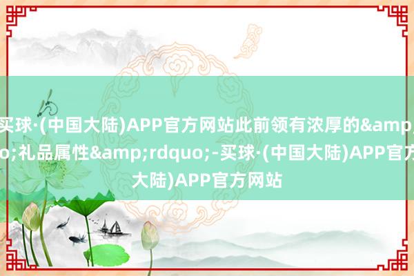 买球·(中国大陆)APP官方网站此前领有浓厚的&ldquo;礼品属性&rdquo;-买球·(中国大陆)APP官方网站