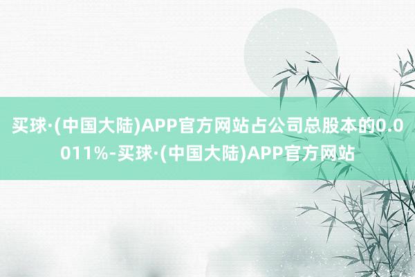 买球·(中国大陆)APP官方网站占公司总股本的0.0011%-买球·(中国大陆)APP官方网站