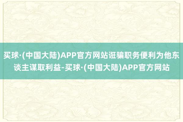 买球·(中国大陆)APP官方网站诳骗职务便利为他东谈主谋取利益-买球·(中国大陆)APP官方网站