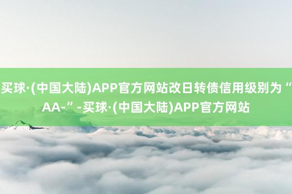 买球·(中国大陆)APP官方网站改日转债信用级别为“AA-”-买球·(中国大陆)APP官方网站