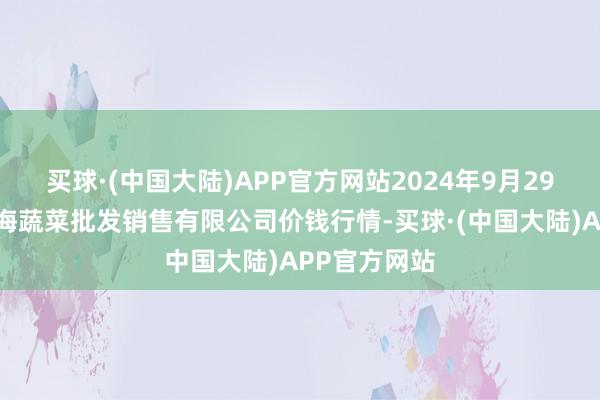 买球·(中国大陆)APP官方网站2024年9月29日孝义市绿海蔬菜批发销售有限公司价钱行情-买球·(中国大陆)APP官方网站