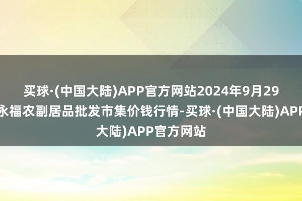 买球·(中国大陆)APP官方网站2024年9月29日天长市永福农副居品批发市集价钱行情-买球·(中国大陆)APP官方网站