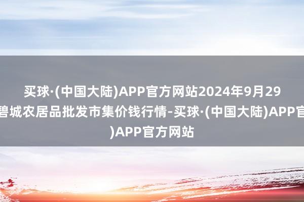 买球·(中国大陆)APP官方网站2024年9月29日天津碧城农居品批发市集价钱行情-买球·(中国大陆)APP官方网站