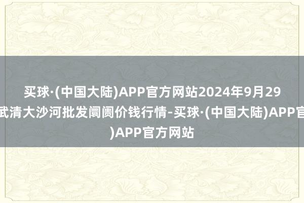 买球·(中国大陆)APP官方网站2024年9月29日天津武清大沙河批发阛阓价钱行情-买球·(中国大陆)APP官方网站