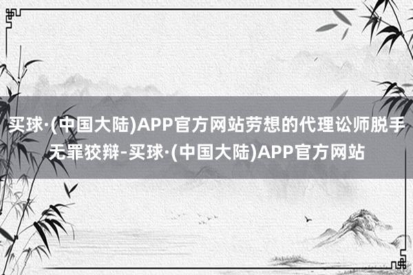 买球·(中国大陆)APP官方网站劳想的代理讼师脱手无罪狡辩-买球·(中国大陆)APP官方网站