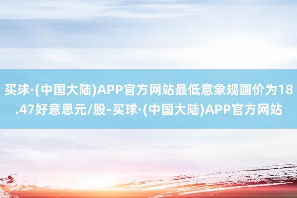 买球·(中国大陆)APP官方网站最低意象规画价为18.47好意思元/股-买球·(中国大陆)APP官方网站