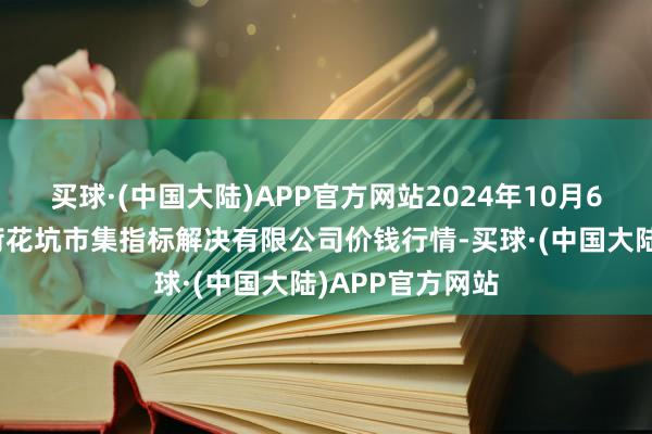 买球·(中国大陆)APP官方网站2024年10月6日河北唐山市荷花坑市集指标解决有限公司价钱行情-买球·(中国大陆)APP官方网站