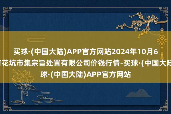 买球·(中国大陆)APP官方网站2024年10月6日河北唐山市荷花坑市集宗旨处置有限公司价钱行情-买球·(中国大陆)APP官方网站