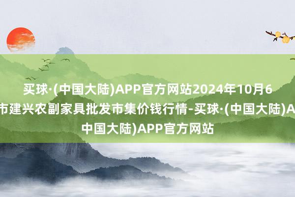 买球·(中国大陆)APP官方网站2024年10月6日河北三河市建兴农副家具批发市集价钱行情-买球·(中国大陆)APP官方网站