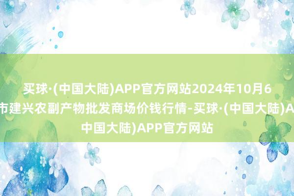 买球·(中国大陆)APP官方网站2024年10月6日河北三河市建兴农副产物批发商场价钱行情-买球·(中国大陆)APP官方网站