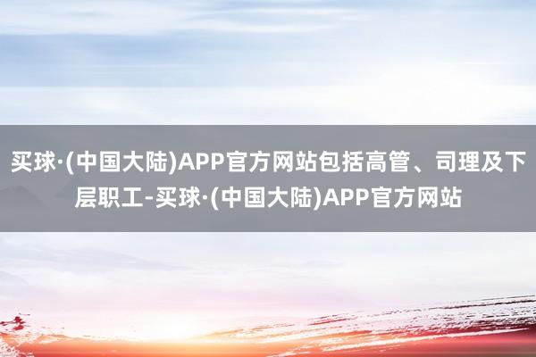 买球·(中国大陆)APP官方网站包括高管、司理及下层职工-买球·(中国大陆)APP官方网站