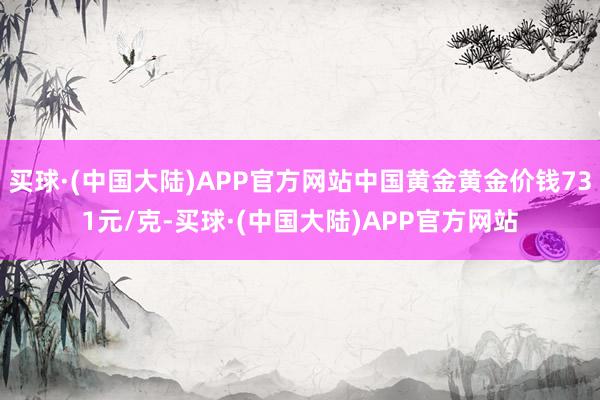 买球·(中国大陆)APP官方网站中国黄金黄金价钱731元/克-买球·(中国大陆)APP官方网站