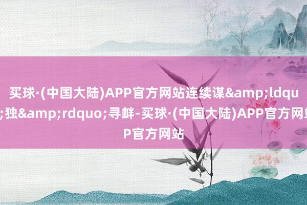 买球·(中国大陆)APP官方网站连续谋&ldquo;独&rdquo;寻衅-买球·(中国大陆)APP官方网站