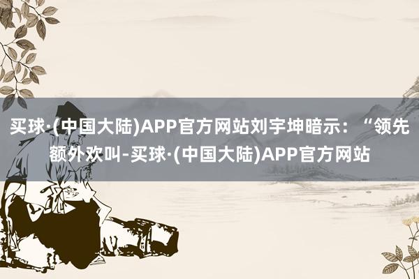 买球·(中国大陆)APP官方网站刘宇坤暗示：“领先额外欢叫-买球·(中国大陆)APP官方网站