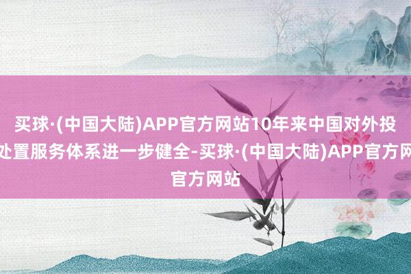 买球·(中国大陆)APP官方网站10年来中国对外投资处置服务体系进一步健全-买球·(中国大陆)APP官方网站