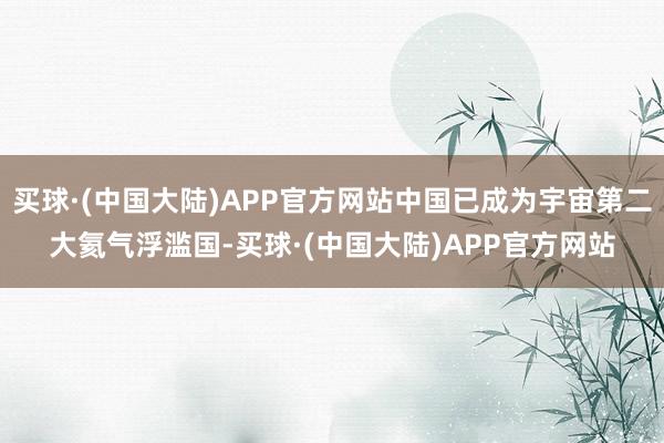 买球·(中国大陆)APP官方网站中国已成为宇宙第二大氦气浮滥国-买球·(中国大陆)APP官方网站