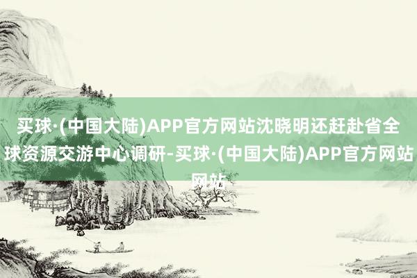 买球·(中国大陆)APP官方网站沈晓明还赶赴省全球资源交游中心调研-买球·(中国大陆)APP官方网站