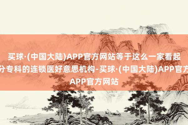 买球·(中国大陆)APP官方网站等于这么一家看起来十分专科的连锁医好意思机构-买球·(中国大陆)APP官方网站