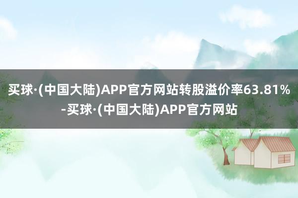 买球·(中国大陆)APP官方网站转股溢价率63.81%-买球·(中国大陆)APP官方网站