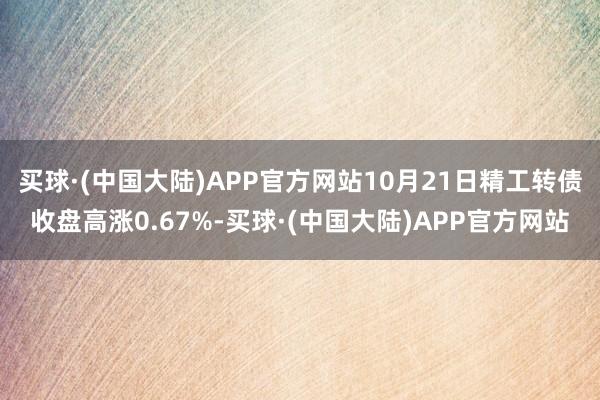 买球·(中国大陆)APP官方网站10月21日精工转债收盘高涨0.67%-买球·(中国大陆)APP官方网站