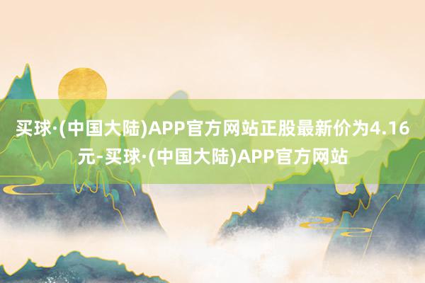 买球·(中国大陆)APP官方网站正股最新价为4.16元-买球·(中国大陆)APP官方网站