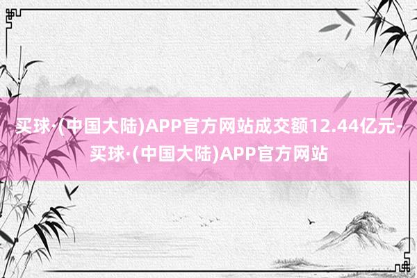 买球·(中国大陆)APP官方网站成交额12.44亿元-买球·(中国大陆)APP官方网站