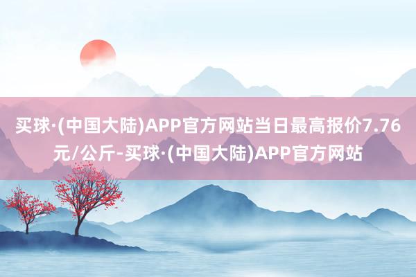 买球·(中国大陆)APP官方网站当日最高报价7.76元/公斤-买球·(中国大陆)APP官方网站