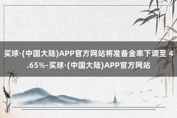 买球·(中国大陆)APP官方网站将准备金率下调至 4.65%-买球·(中国大陆)APP官方网站