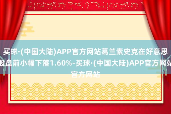 买球·(中国大陆)APP官方网站葛兰素史克在好意思股盘前小幅下落1.60%-买球·(中国大陆)APP官方网站