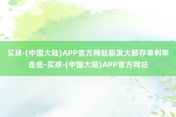 买球·(中国大陆)APP官方网站　　新发大额存单利率走低-买球·(中国大陆)APP官方网站