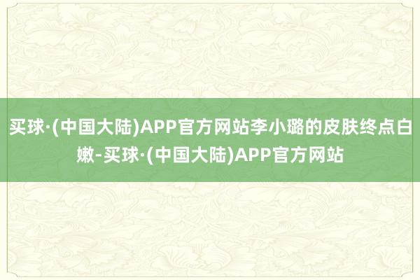 买球·(中国大陆)APP官方网站李小璐的皮肤终点白嫩-买球·(中国大陆)APP官方网站