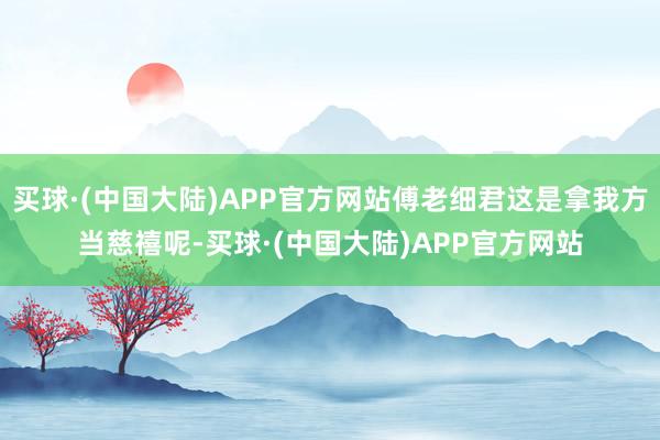 买球·(中国大陆)APP官方网站傅老细君这是拿我方当慈禧呢-买球·(中国大陆)APP官方网站