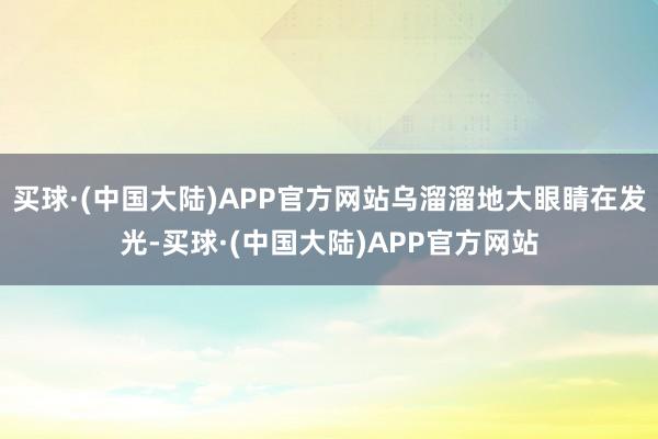 买球·(中国大陆)APP官方网站乌溜溜地大眼睛在发光-买球·(中国大陆)APP官方网站