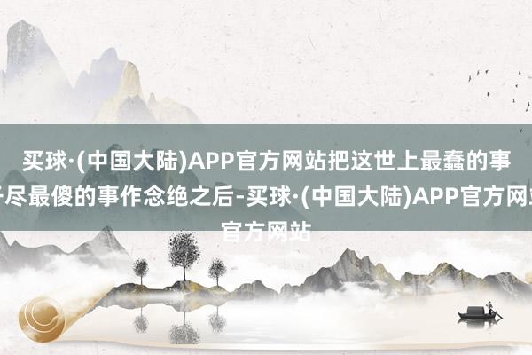 买球·(中国大陆)APP官方网站把这世上最蠢的事干尽最傻的事作念绝之后-买球·(中国大陆)APP官方网站