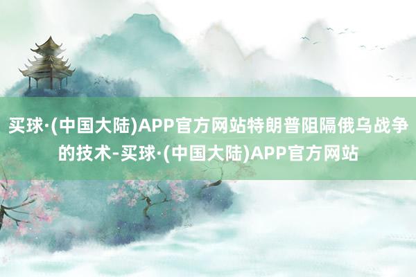 买球·(中国大陆)APP官方网站特朗普阻隔俄乌战争的技术-买球·(中国大陆)APP官方网站