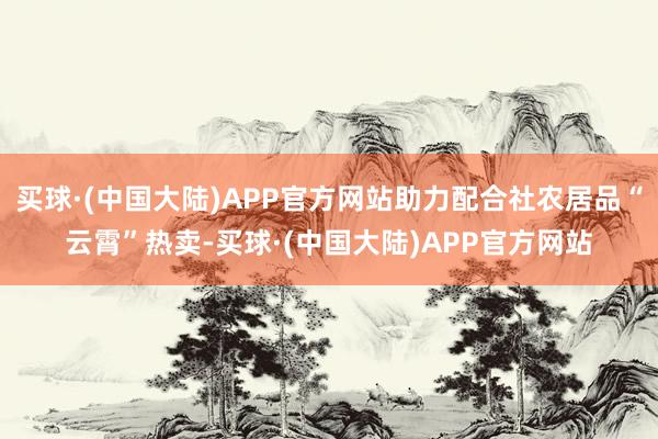 买球·(中国大陆)APP官方网站助力配合社农居品“云霄”热卖-买球·(中国大陆)APP官方网站