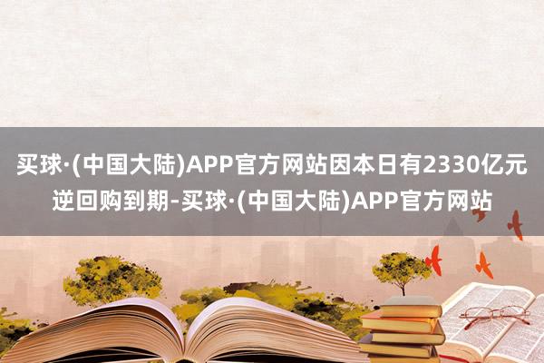 买球·(中国大陆)APP官方网站因本日有2330亿元逆回购到期-买球·(中国大陆)APP官方网站