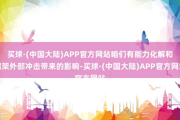 买球·(中国大陆)APP官方网站咱们有能力化解和招架外部冲击带来的影响-买球·(中国大陆)APP官方网站