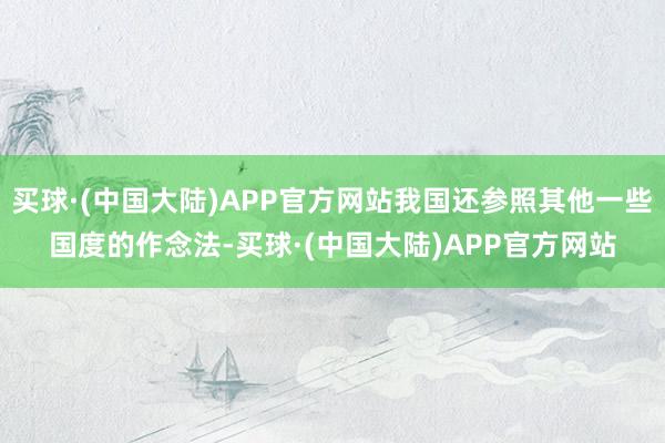 买球·(中国大陆)APP官方网站我国还参照其他一些国度的作念法-买球·(中国大陆)APP官方网站