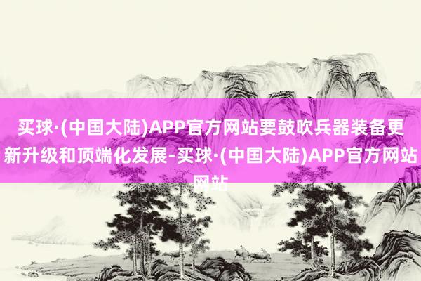 买球·(中国大陆)APP官方网站要鼓吹兵器装备更新升级和顶端化发展-买球·(中国大陆)APP官方网站