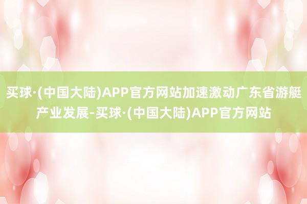 买球·(中国大陆)APP官方网站加速激动广东省游艇产业发展-买球·(中国大陆)APP官方网站