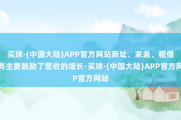 买球·(中国大陆)APP官方网站新址、家装、租借业务主要鼓励了营收的增长-买球·(中国大陆)APP官方网站