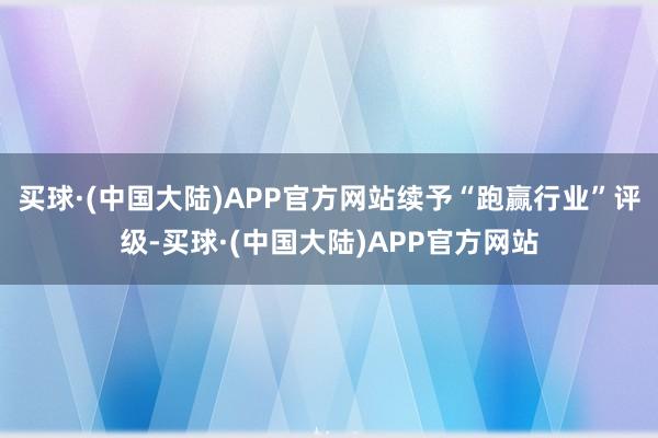 买球·(中国大陆)APP官方网站续予“跑赢行业”评级-买球·(中国大陆)APP官方网站