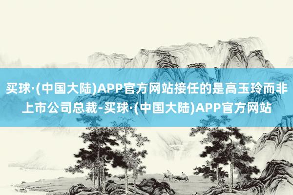 买球·(中国大陆)APP官方网站接任的是高玉玲而非上市公司总裁-买球·(中国大陆)APP官方网站